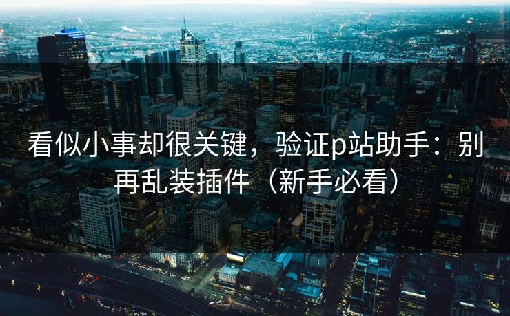 看似小事却很关键，验证p站助手：别再乱装插件（新手必看）