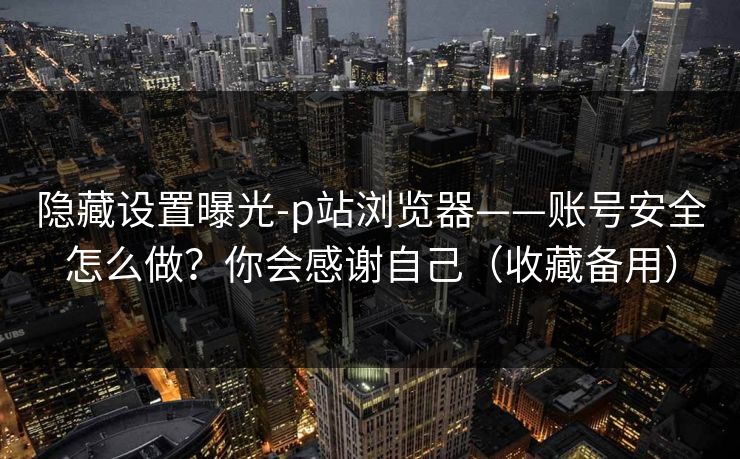 隐藏设置曝光-p站浏览器——账号安全怎么做？你会感谢自己（收藏备用）