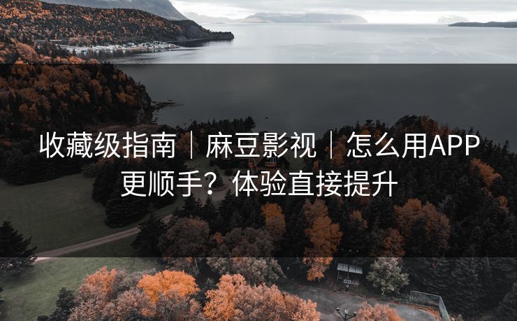 收藏级指南｜麻豆影视｜怎么用APP更顺手？体验直接提升