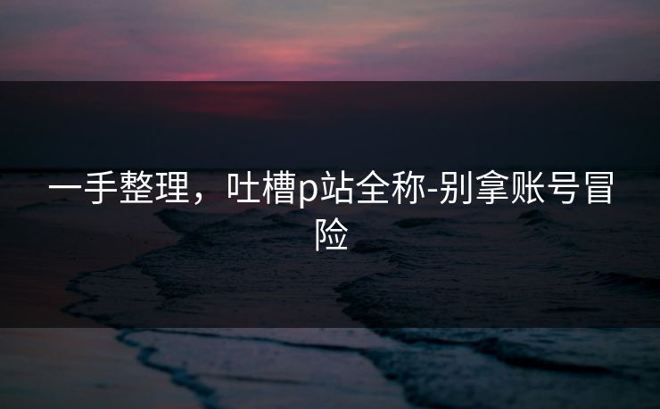 一手整理，吐槽p站全称-别拿账号冒险
