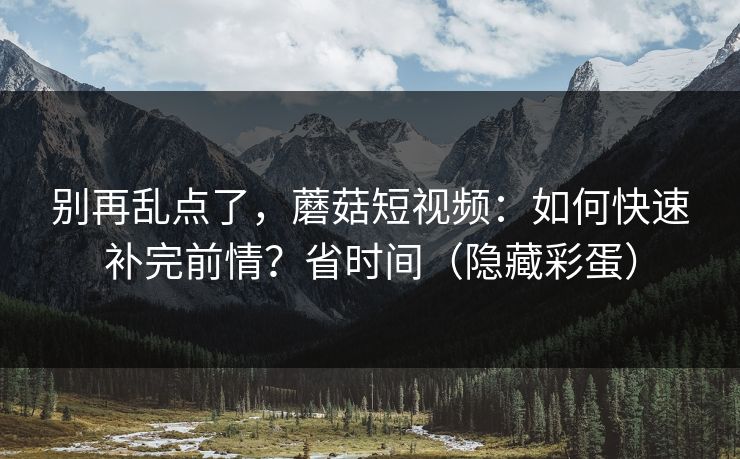 别再乱点了，蘑菇短视频：如何快速补完前情？省时间（隐藏彩蛋）