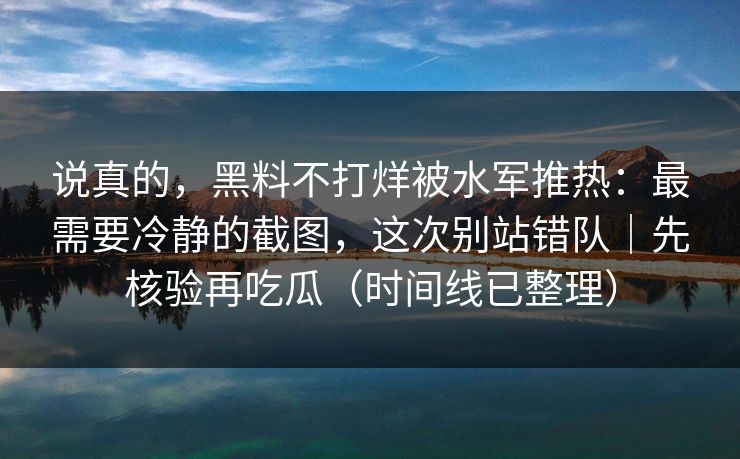 说真的，黑料不打烊被水军推热：最需要冷静的截图，这次别站错队｜先核验再吃瓜（时间线已整理）