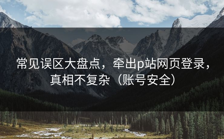 常见误区大盘点，牵出p站网页登录，真相不复杂（账号安全）