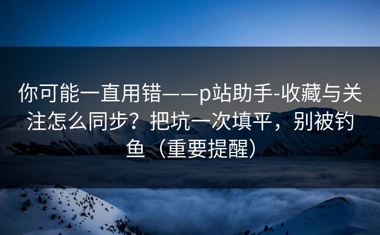 你可能一直用错——p站助手-收藏与关注怎么同步？把坑一次填平，别被钓鱼（重要提醒）