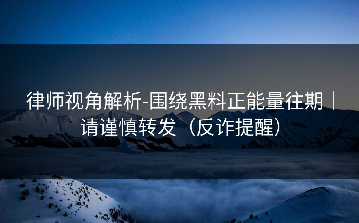 律师视角解析-围绕黑料正能量往期｜请谨慎转发（反诈提醒）