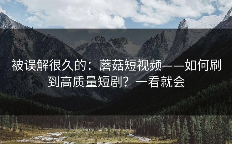 被误解很久的：蘑菇短视频——如何刷到高质量短剧？一看就会