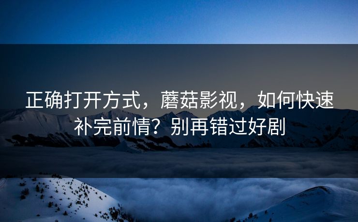 正确打开方式，蘑菇影视，如何快速补完前情？别再错过好剧