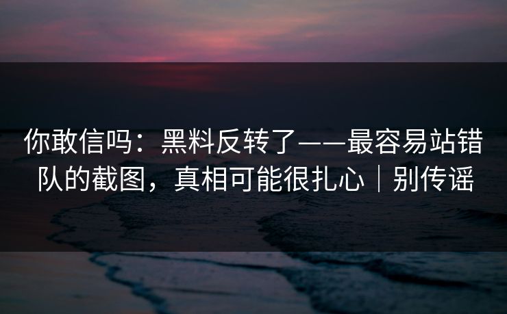 你敢信吗：黑料反转了——最容易站错队的截图，真相可能很扎心｜别传谣