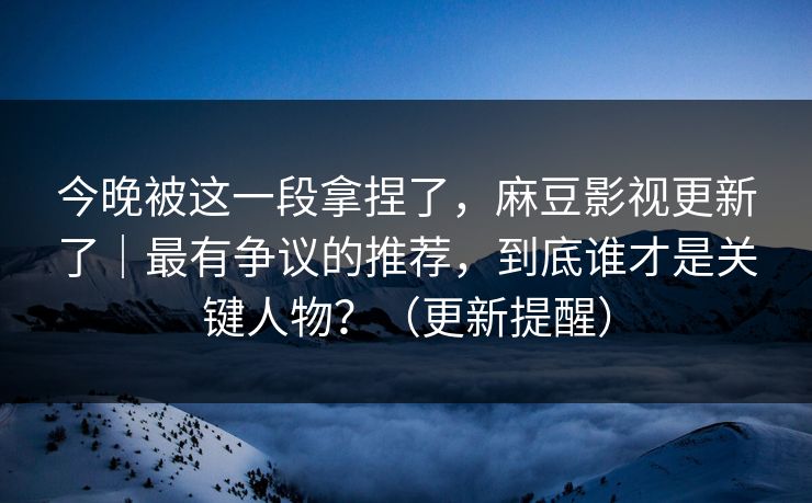 今晚被这一段拿捏了，麻豆影视更新了｜最有争议的推荐，到底谁才是关键人物？（更新提醒）