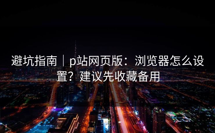 避坑指南｜p站网页版：浏览器怎么设置？建议先收藏备用