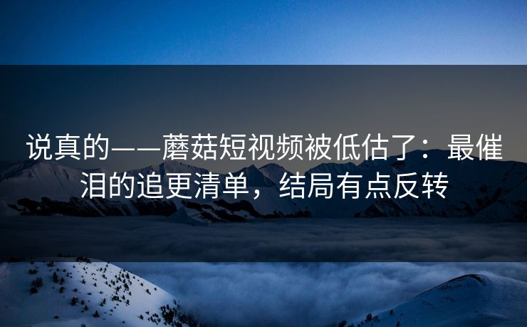 说真的——蘑菇短视频被低估了：最催泪的追更清单，结局有点反转