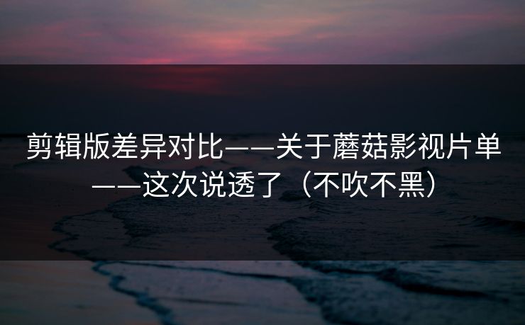 剪辑版差异对比——关于蘑菇影视片单——这次说透了（不吹不黑）