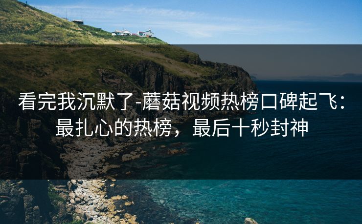 看完我沉默了-蘑菇视频热榜口碑起飞：最扎心的热榜，最后十秒封神