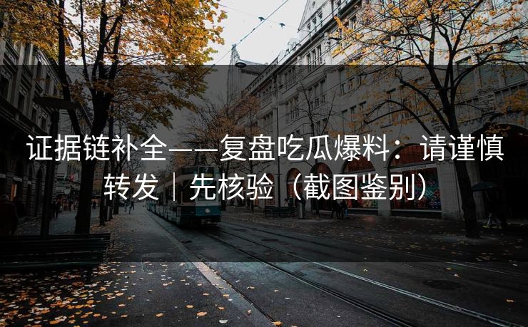 证据链补全——复盘吃瓜爆料：请谨慎转发｜先核验（截图鉴别）