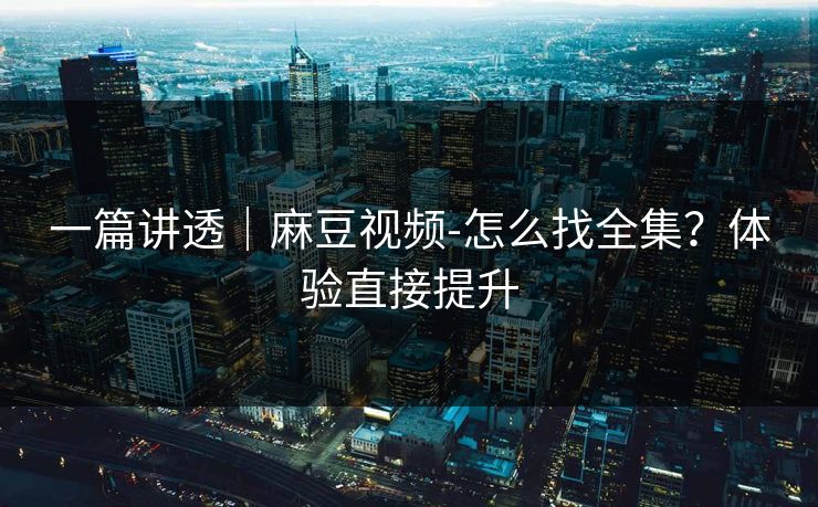 一篇讲透｜麻豆视频-怎么找全集？体验直接提升