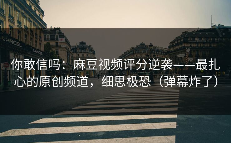 你敢信吗：麻豆视频评分逆袭——最扎心的原创频道，细思极恐（弹幕炸了）