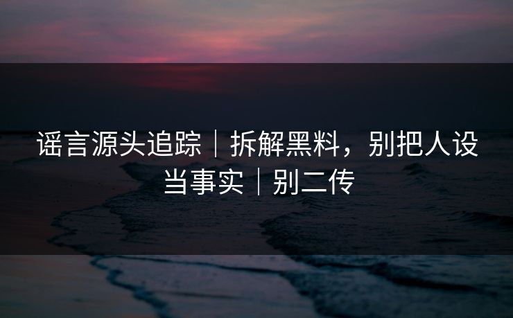 谣言源头追踪｜拆解黑料，别把人设当事实｜别二传