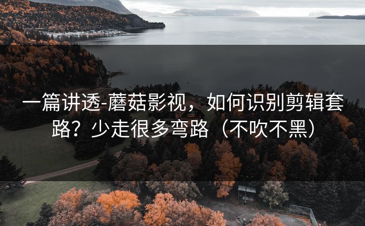 一篇讲透-蘑菇影视，如何识别剪辑套路？少走很多弯路（不吹不黑）