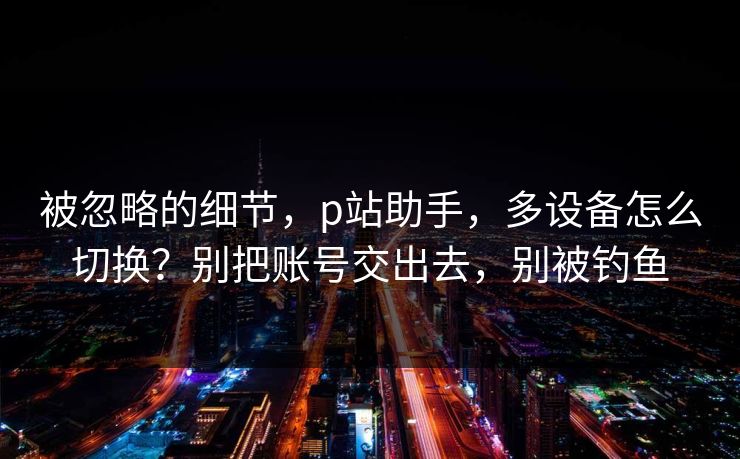 被忽略的细节，p站助手，多设备怎么切换？别把账号交出去，别被钓鱼