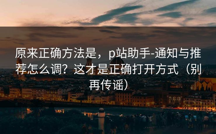 原来正确方法是，p站助手-通知与推荐怎么调？这才是正确打开方式（别再传谣）