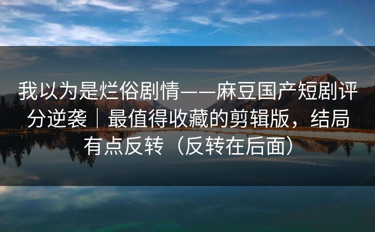 我以为是烂俗剧情——麻豆国产短剧评分逆袭｜最值得收藏的剪辑版，结局有点反转（反转在后面）