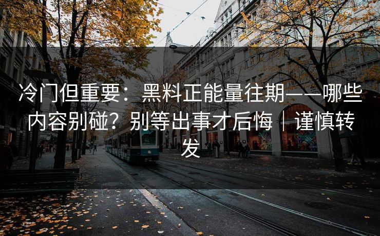 冷门但重要：黑料正能量往期——哪些内容别碰？别等出事才后悔｜谨慎转发