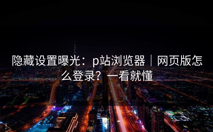隐藏设置曝光：p站浏览器｜网页版怎么登录？一看就懂