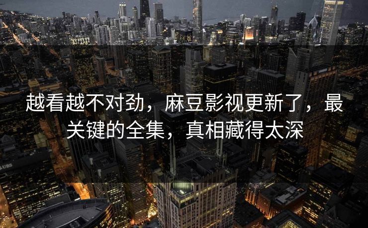 越看越不对劲，麻豆影视更新了，最关键的全集，真相藏得太深