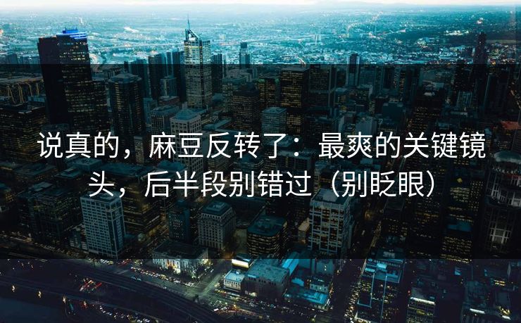 说真的，麻豆反转了：最爽的关键镜头，后半段别错过（别眨眼）