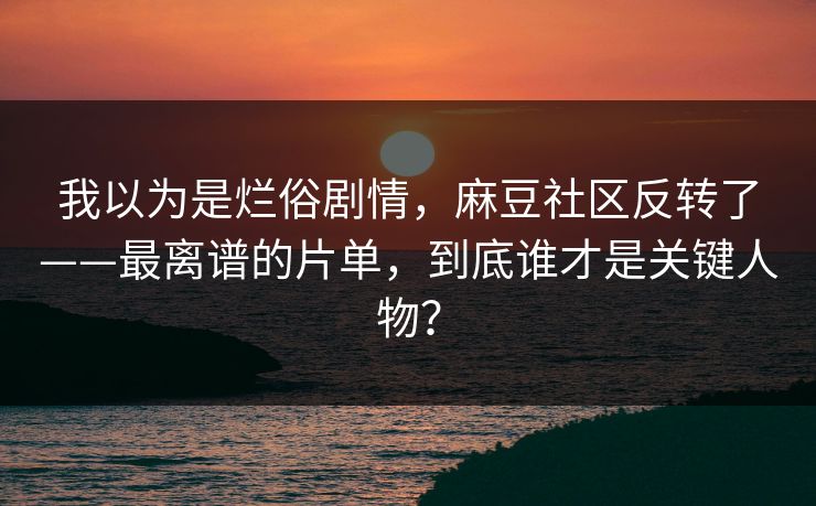 我以为是烂俗剧情，麻豆社区反转了——最离谱的片单，到底谁才是关键人物？