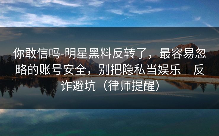 你敢信吗-明星黑料反转了，最容易忽略的账号安全，别把隐私当娱乐｜反诈避坑（律师提醒）