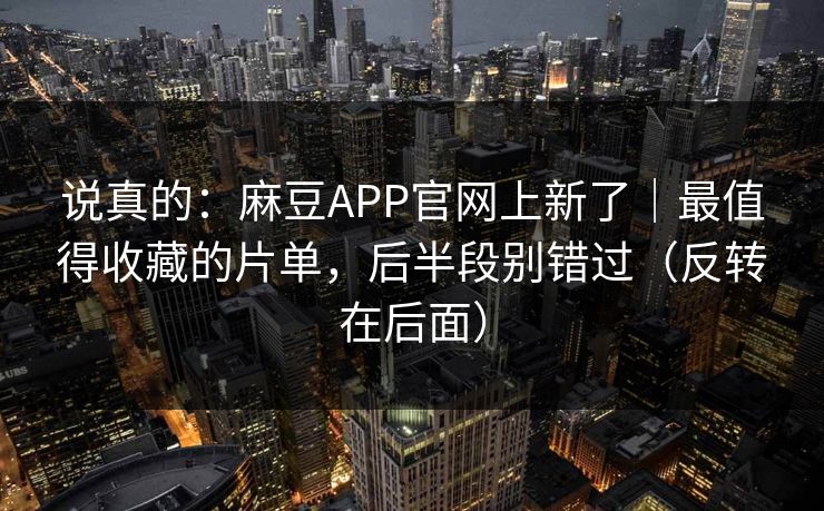 说真的：麻豆APP官网上新了｜最值得收藏的片单，后半段别错过（反转在后面）