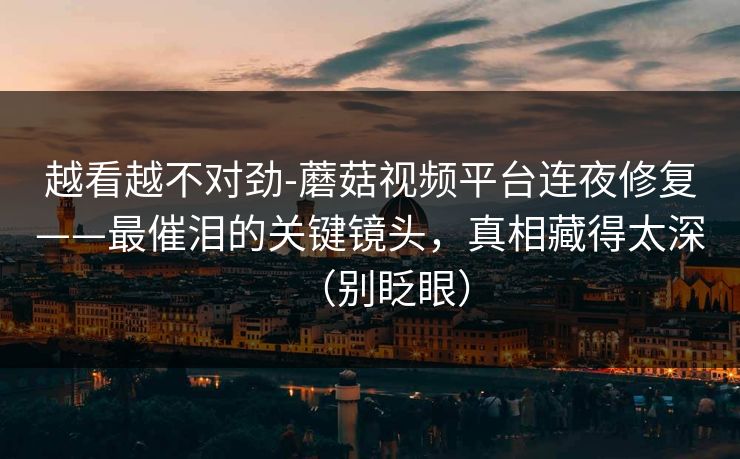 越看越不对劲-蘑菇视频平台连夜修复——最催泪的关键镜头，真相藏得太深（别眨眼）