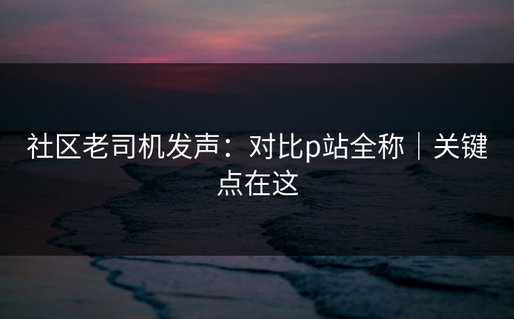 社区老司机发声：对比p站全称｜关键点在这