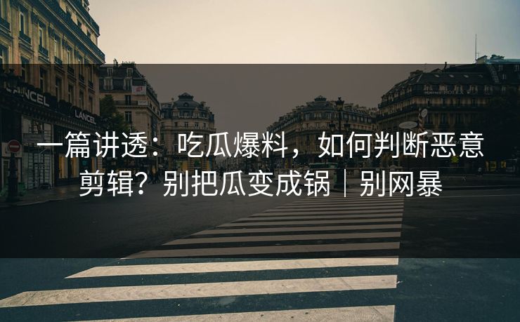 一篇讲透：吃瓜爆料，如何判断恶意剪辑？别把瓜变成锅｜别网暴