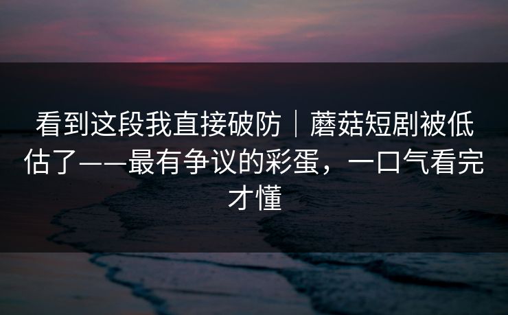 看到这段我直接破防｜蘑菇短剧被低估了——最有争议的彩蛋，一口气看完才懂