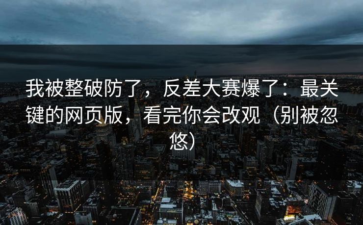 我被整破防了，反差大赛爆了：最关键的网页版，看完你会改观（别被忽悠）