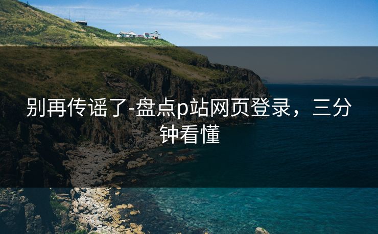 别再传谣了-盘点p站网页登录，三分钟看懂