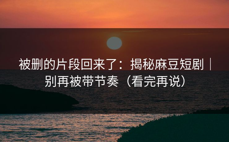 被删的片段回来了：揭秘麻豆短剧｜别再被带节奏（看完再说）