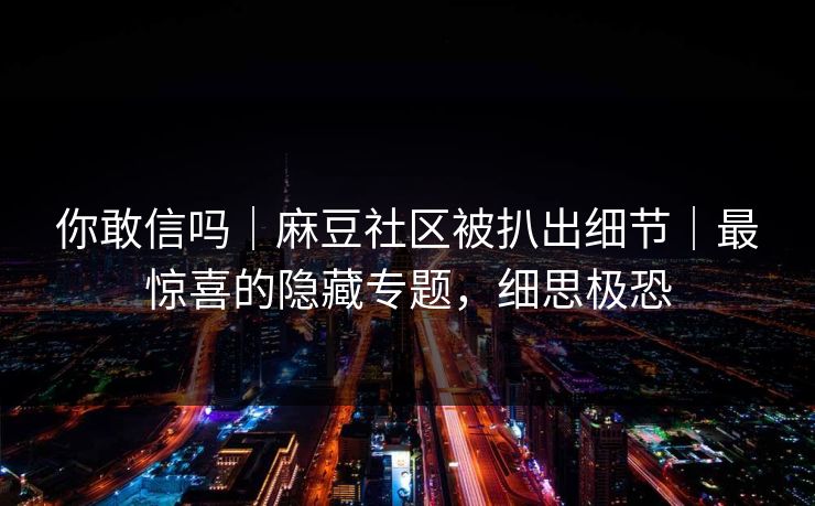 你敢信吗｜麻豆社区被扒出细节｜最惊喜的隐藏专题，细思极恐