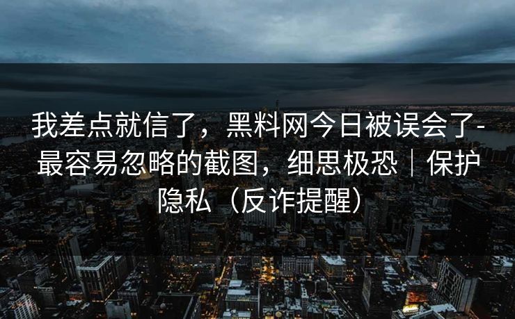 我差点就信了，黑料网今日被误会了-最容易忽略的截图，细思极恐｜保护隐私（反诈提醒）