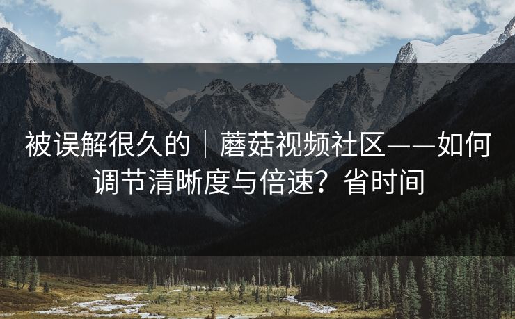 被误解很久的｜蘑菇视频社区——如何调节清晰度与倍速？省时间
