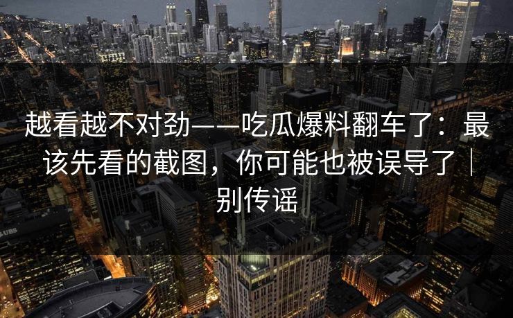 越看越不对劲——吃瓜爆料翻车了：最该先看的截图，你可能也被误导了｜别传谣