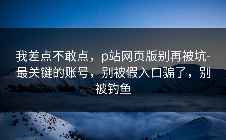 我差点不敢点，p站网页版别再被坑-最关键的账号，别被假入口骗了，别被钓鱼