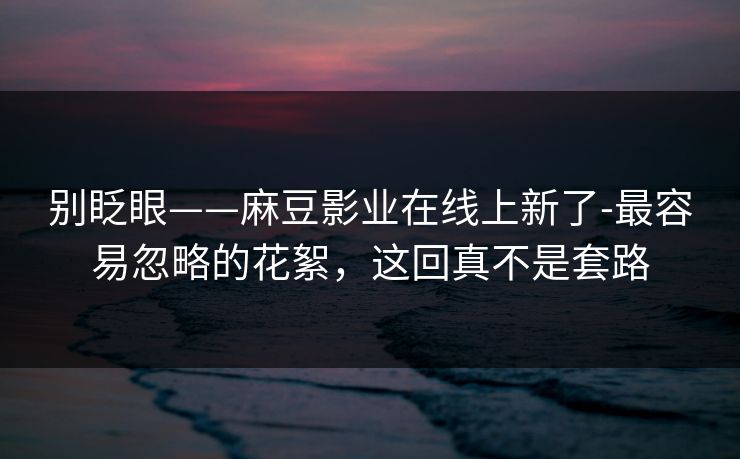 别眨眼——麻豆影业在线上新了-最容易忽略的花絮，这回真不是套路