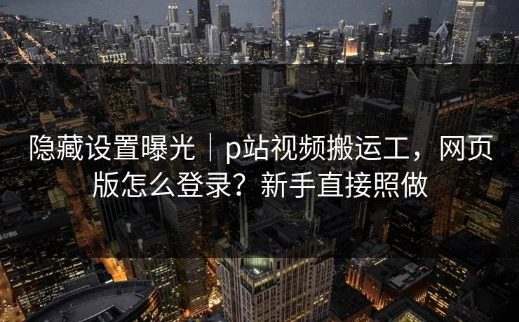 隐藏设置曝光｜p站视频搬运工，网页版怎么登录？新手直接照做