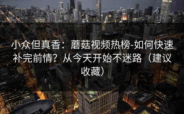 小众但真香：蘑菇视频热榜-如何快速补完前情？从今天开始不迷路（建议收藏）