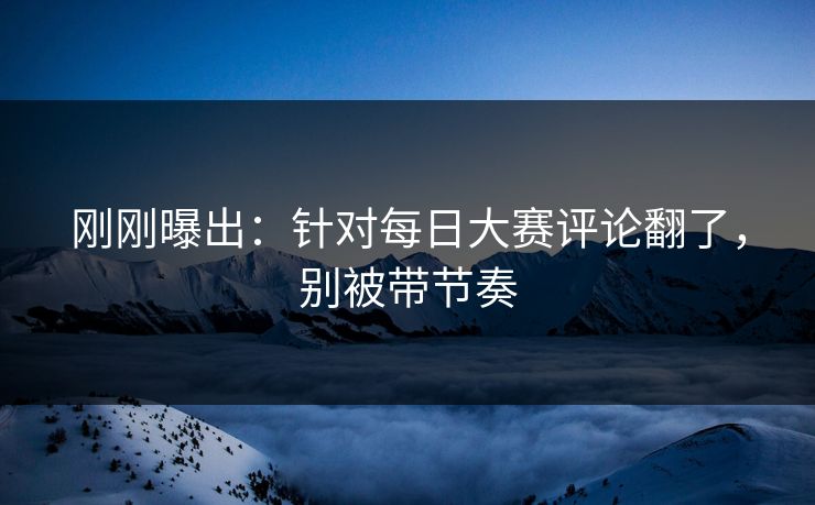 刚刚曝出：针对每日大赛评论翻了，别被带节奏