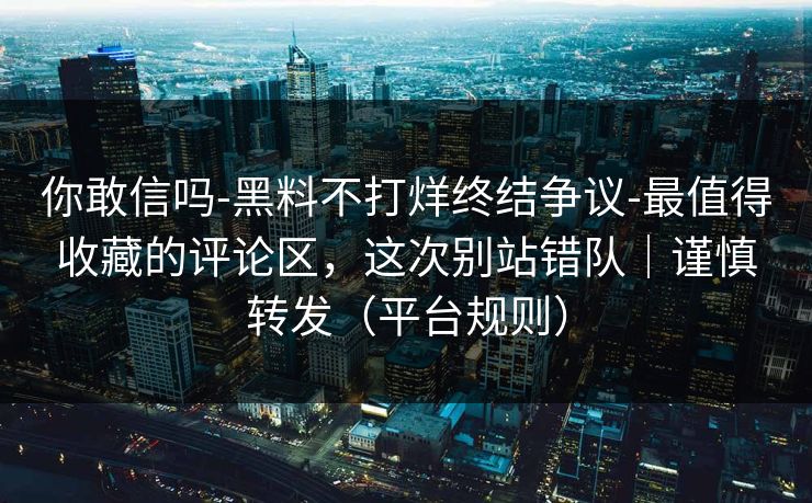 你敢信吗-黑料不打烊终结争议-最值得收藏的评论区，这次别站错队｜谨慎转发（平台规则）