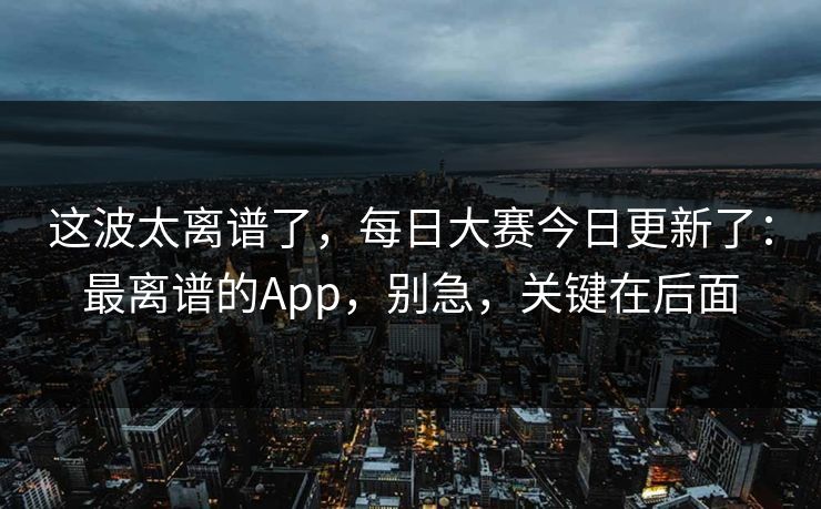 这波太离谱了，每日大赛今日更新了：最离谱的App，别急，关键在后面